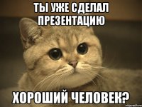 ты уже сделал презентацию хороший человек?