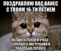 поздравляю вас ванес с твоим 16-ти летием желаю успехов в учебе , суперного настроения и побольше телок)))