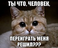 ты что, человек, переиграть меня решил???