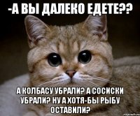 -а вы далеко едете?? а колбасу убрали? а сосиски убрали? ну а хотя-бы рыбу оставили?