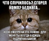 что случилось? сгорел комп? бедняга... но не смотря на это, помни - для меня ты всегда будишь педрилой ебаной!