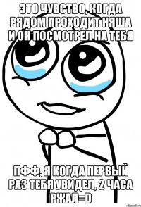 это чувство, когда рядом проходит няша и он посмотрел на тебя пфф, я когда первый раз тебя увидел, 2 часа ржал=d