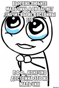 вы тоже любите мальчика, а он вас нет ,значит вы не достойны его пфф... конечно достойна это же мальчик