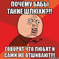 почему бабы такие шлюхи?!! говорят что любят и сами же отшивают!!!