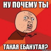 ну почему ты такая ебанутая?