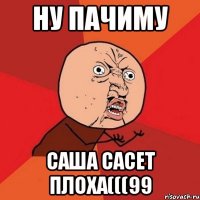 ну пачиму саша сасет плоха(((99