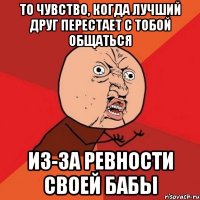 то чувство, когда лучший друг перестает с тобой общаться из-за ревности своей бабы