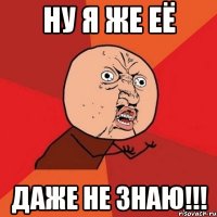 ну я же её даже не знаю!!!