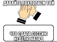 давайте похлопаем той что сдала сессию неделю назад