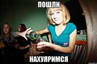 пошли нахуяримся