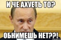 и че ахуеть то? обнимешь нет??!