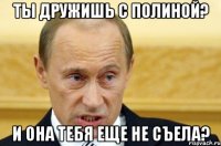 ты дружишь с полиной? и она тебя еще не съела?