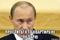  простить! а то квартиру не подарю