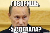 говоришь, -5 сделала?