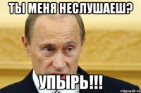 ты меня неслушаеш? упырь!!!