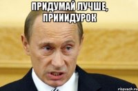 придумай лучше, прииидурок 