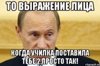 то выражение лица когда училка поставила тебе 2,просто так!