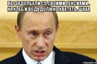 вы задолбали со своими пенсиями . на хлеб и воду должно хватать. шааа 