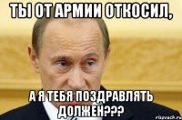 ты от армии откосил, а я тебя поздравлять должен???