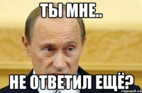 ты мне.. не ответил ещё?