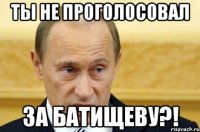 ты не проголосовал за батищеву?!