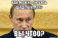 как можно любить шашлык!!!??? вы чтоо?