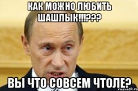 как можно любить шашлык!!!??? вы что совсем чтоле?