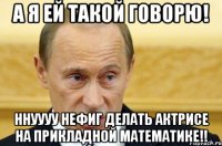 а я ей такой говорю! ннуууу нефиг делать актрисе на прикладной математике!!