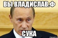 вы владислав.ф сука