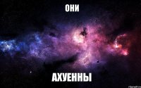 они ахуенны