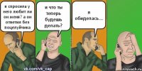 я спросила у него любит ли он меня? а он ответил без поцелуйчика и что ты теперь будешь делать? я обиделась...