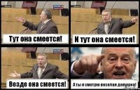 Тут она смеется! И тут она смеется! Везде она смеется! А ты я смотрю веселая девушка!