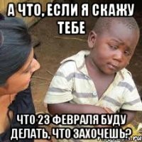 а что, если я скажу тебе что 23 февраля буду делать, что захочешь?