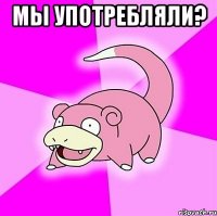 мы употребляли? 