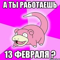 а ты работаешь 13 февраля ?