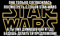 oна только согласилась посмотреть с тобой star wars а ты уже думаешь как и где будешь делать ей предложение