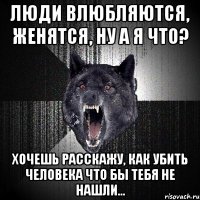 люди влюбляются, женятся, ну а я что? хочешь расскажу, как убить человека что бы тебя не нашли...