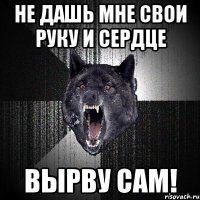 не дашь мне свои руку и сердце вырву сам!