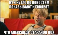 ну и ну его по новостям показывают и говорят что александр стаканов лох