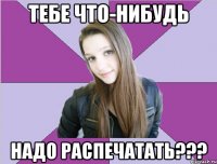 тебе что-нибудь надо распечатать???