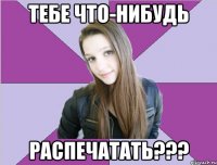 тебе что-нибудь распечатать???