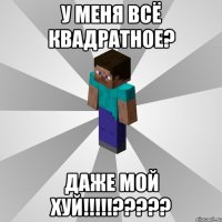 у меня всё квадратное? даже мой хуй!!!???