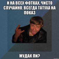 и на всех фотках, чисто случайно, всегда татуха на показ мудак ли?