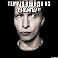 тёма!!! выйди из скайпа!!! 