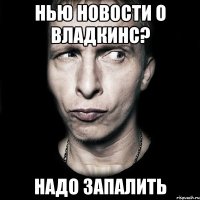 нью новости о владкинс? надо запалить