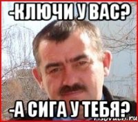 -ключи у вас? -а сига у тебя?