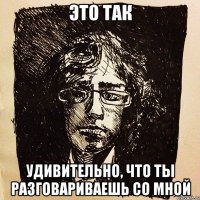 это так удивительно, что ты разговариваешь со мной