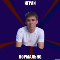 играй нормально