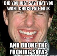 did you just say that you want chocolate milk and broke the fucking sofa?