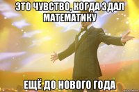 это чувство, когда здал математику ещё до нового года